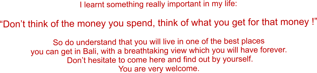 I learnt something really important in my life:  �Don�t think of the money you spend, think of what you get for that money !�  So do understand that you will live in one of the best places you can get in Bali, with a breathtaking view which you will have forever.  Don�t hesitate to come here and find out by yourself. You are very welcome.